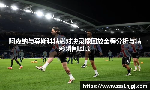 阿森纳与莫斯科精彩对决录像回放全程分析与精彩瞬间回顾